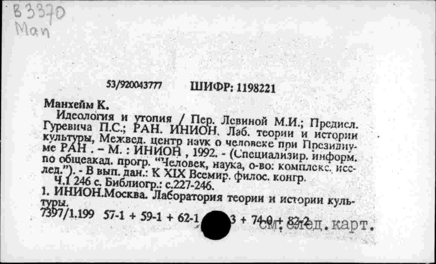 ﻿53/920043777 ШИФР: 1198221
Манхейм К.
Идеология и утопия / Пер. Левиной М.И.; Прсдисл. Гуревича П.С.; РАН. ИНИОН. Лаб. теории и истории культуры, Межвсд. центр наук о человеке при Президиуме РАН . - М. : ИНИОН , 1992. - (Специализир. информ, по общеакад, прогр. “Человек, наука, о-во; комплекс, исс-лед.”). - В вып. дан.: К XIX Всемир. филос. конгр.
4.1 246 с. Библиогр.: с.227-246.
1. ИНИОН.Москва. Лаборатория теории и истории куль-Ж/1.199 57-1 + 59-1 + 62-1^3 + &&Д.карТ.